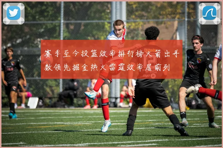 赛季至今投篮效率排行榜火箭出手数领先掘金热火雷霆效率居前列