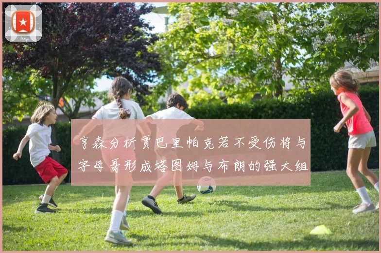 亨森分析贾巴里帕克若不受伤将与字母哥形成塔图姆与布朗的强大组合