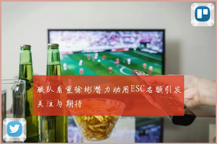 狼队看重徐彬潜力动用ESC名额引发关注与期待