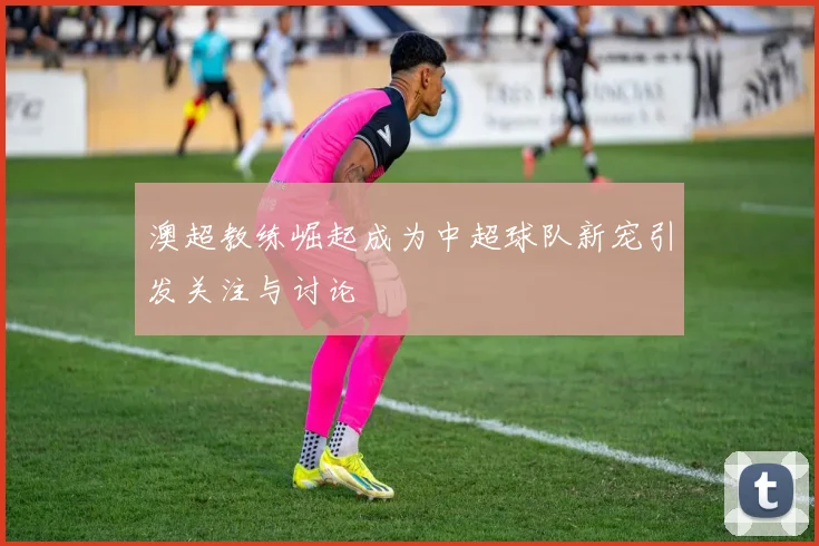 澳超教练崛起成为中超球队新宠引发关注与讨论