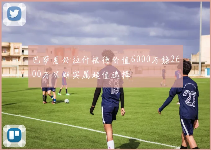 巴萨看好拉什福德价值6000万镑2600万买断实属超值选择