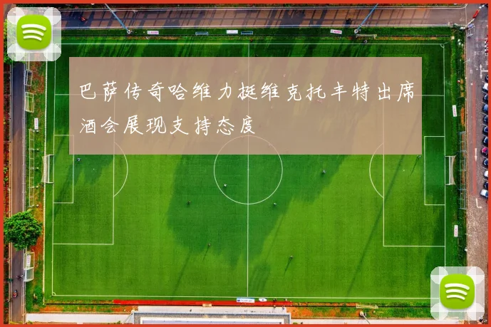 巴萨传奇哈维力挺维克托丰特出席酒会展现支持态度