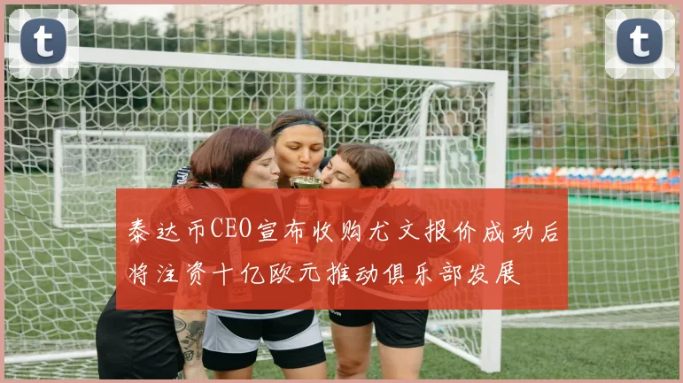 泰达币CEO宣布收购尤文报价成功后将注资十亿欧元推动俱乐部发展