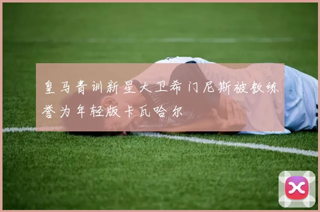 皇马青训新星大卫希门尼斯被教练誉为年轻版卡瓦哈尔