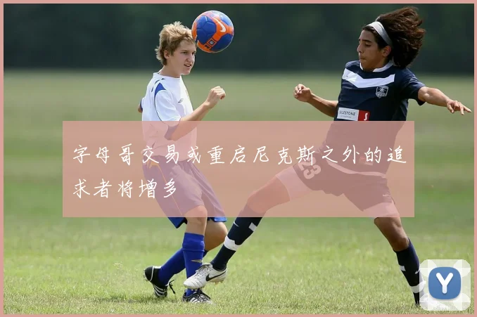 字母哥交易或重启尼克斯之外的追求者将增多