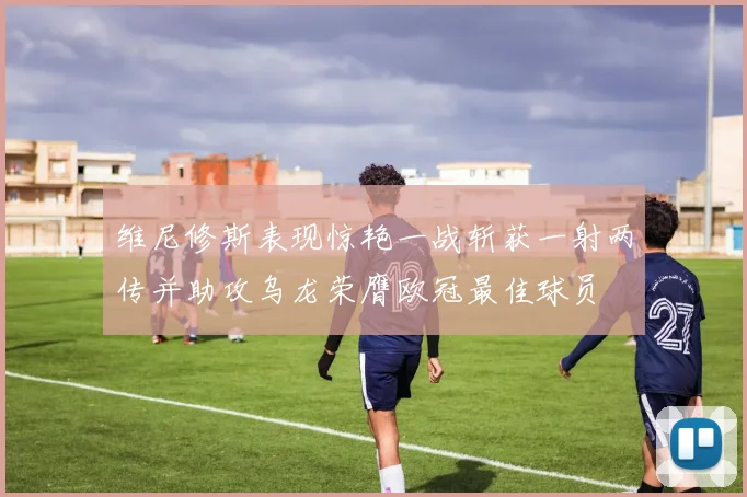 维尼修斯表现惊艳一战斩获一射两传并助攻乌龙荣膺欧冠最佳球员
