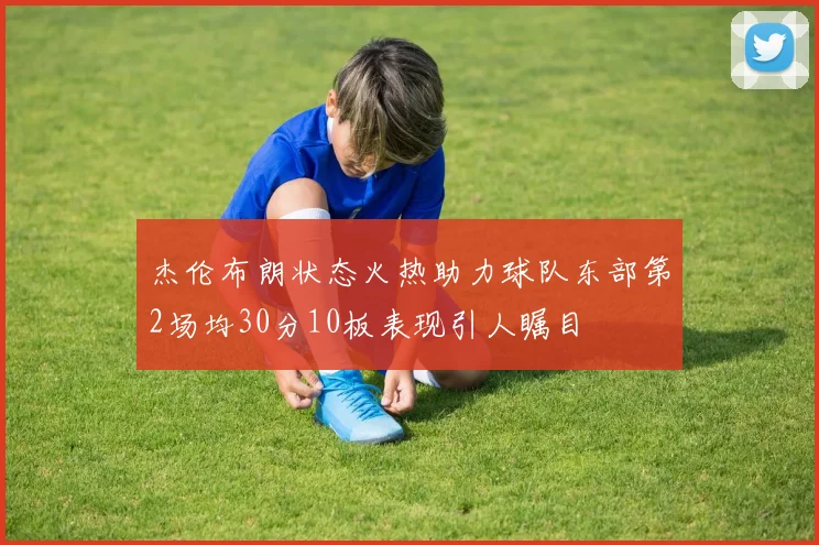 杰伦布朗状态火热助力球队东部第2场均30分10板表现引人瞩目
