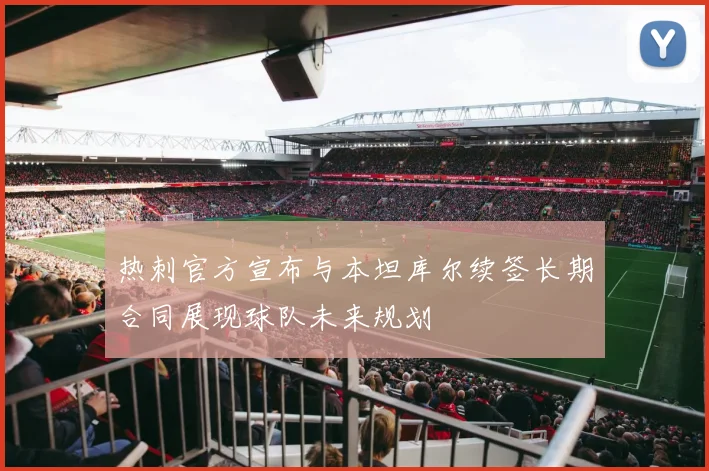 热刺官方宣布与本坦库尔续签长期合同展现球队未来规划