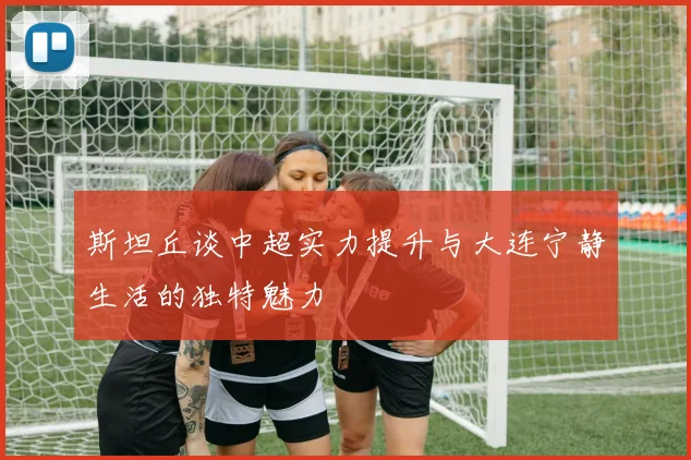 斯坦丘谈中超实力提升与大连宁静生活的独特魅力