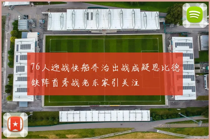 76人迎战快船乔治出战成疑恩比德缺阵首秀战老东家引关注