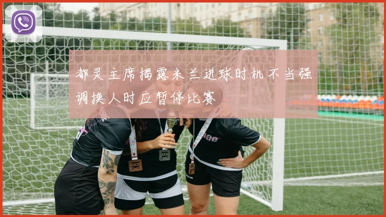 都灵主席揭露米兰进球时机不当强调换人时应暂停比赛