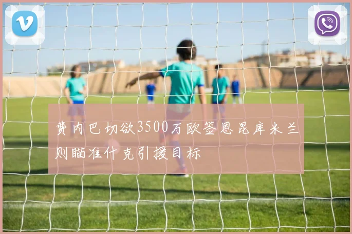 费内巴切欲3500万欧签恩昆库米兰则瞄准什克引援目标