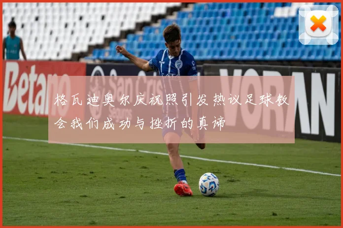 格瓦迪奥尔庆祝照引发热议足球教会我们成功与挫折的真谛
