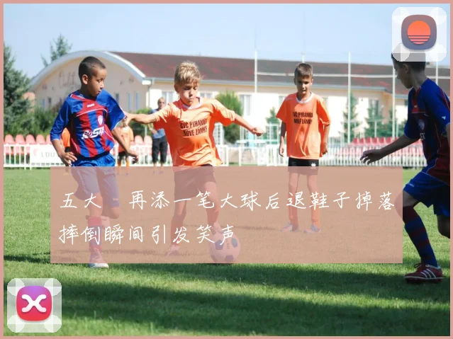 五大囧再添一笔大球后退鞋子掉落摔倒瞬间引发笑声