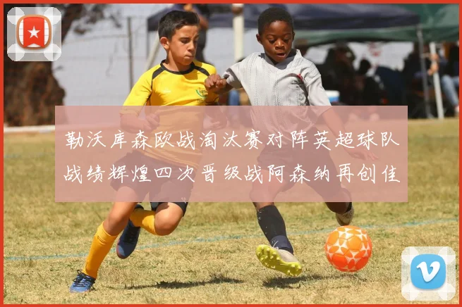 勒沃库森欧战淘汰赛对阵英超球队战绩辉煌四次晋级战阿森纳再创佳绩