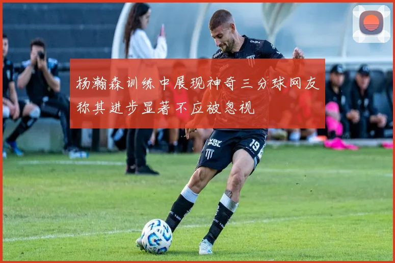 杨瀚森训练中展现神奇三分球网友称其进步显著不应被忽视