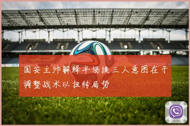 国安主帅解释半场换三人意图在于调整战术以扭转局势