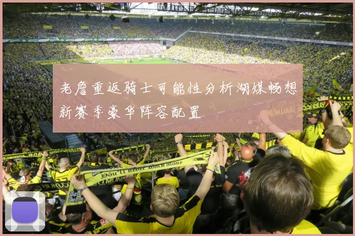 老詹重返骑士可能性分析湖媒畅想新赛季豪华阵容配置