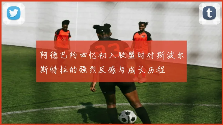 阿德巴约回忆初入联盟时对斯波尔斯特拉的强烈反感与成长历程