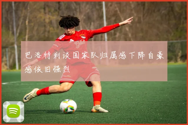 巴洛特利谈国家队归属感下降自豪感依旧强烈