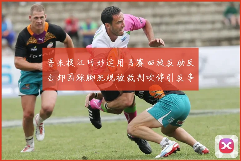 吾米提江巧妙运用马赛回旋发动反击却因踩脚犯规被裁判吹停引发争议