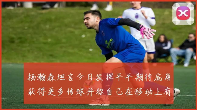 杨瀚森坦言今日发挥平平期待底角获得更多传球并称自己在移动上有所进步