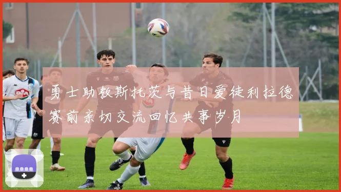 勇士助教斯托茨与昔日爱徒利拉德赛前亲切交流回忆共事岁月