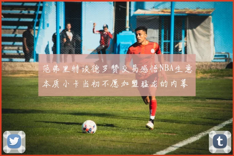 范弗里特谈德罗赞交易感悟NBA生意本质小卡当初不愿加盟猛龙的内幕揭秘