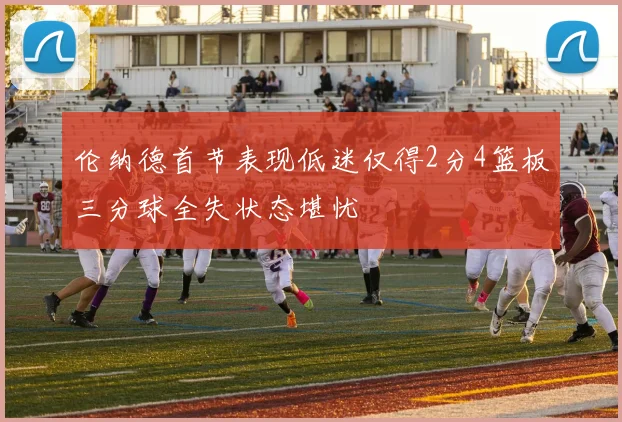 伦纳德首节表现低迷仅得2分4篮板三分球全失状态堪忧