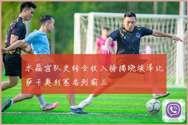 水晶宫队史转会收入榜揭晓埃泽比萨卡奥利塞名列前三