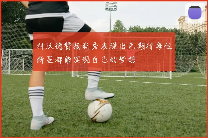 科沃德赞扬新秀表现出色期待每位新星都能实现自己的梦想