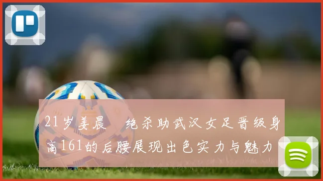 21岁姜晨璟绝杀助武汉女足晋级身高161的后腰展现出色实力与魅力