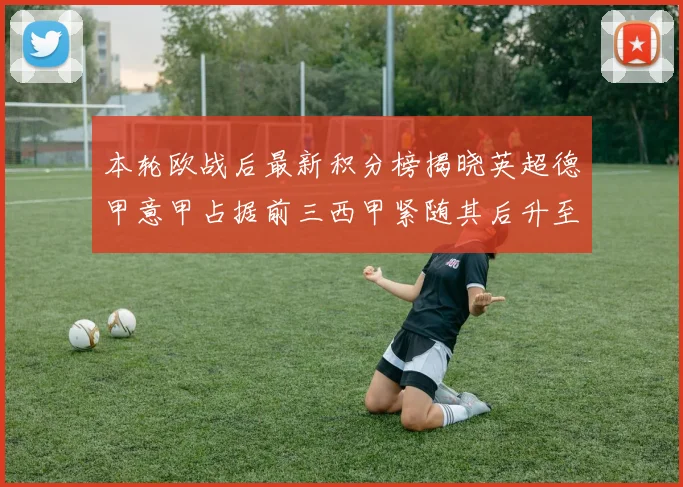 本轮欧战后最新积分榜揭晓英超德甲意甲占据前三西甲紧随其后升至第四