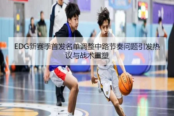EDG新赛季首发名单调整中路节奏问题引发热议与战术重塑（EMCSPORTS）